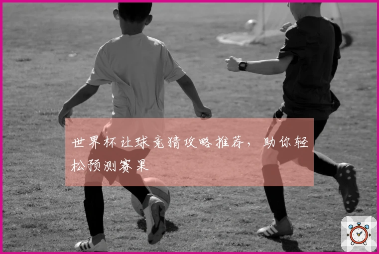 世界杯让球竞猜攻略推荐，助你轻松预测赛果